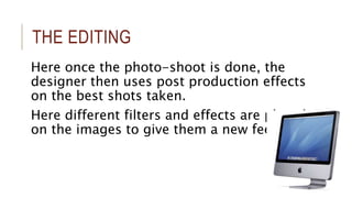THE EDITING 
Here once the photo-shoot is done, the 
designer then uses post production effects 
on the best shots taken. 
Here different filters and effects are placed 
on the images to give them a new feel. 
 