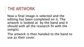 THE ARTWORK 
Now a final image is selected and the 
editing has been completed on it. The 
artwork is looked at by the band and it 
should with all the research fit with the 
song(s). 
The artwork is then handed to the band to 
use as their cover. 
 