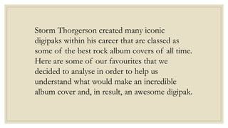 Storm Thorgerson created many iconic 
digipaks within his career that are classed as 
some of the best rock album covers of all time. 
Here are some of our favourites that we 
decided to analyse in order to help us 
understand what would make an incredible 
album cover and, in result, an awesome digipak. 
 