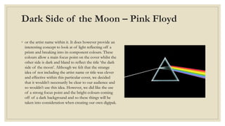 Dark Side of the Moon – Pink Floyd 
◦ or the artist name within it. It does however provide an 
interesting concept to look at of light reflecting off a 
prism and breaking into its component colours. These 
colours allow a main focus point on the cover whilst the 
other side is dark and bland to reflect the title ‘the dark 
side of the moon’. Although we felt that the strange 
idea of not including the artist name or title was clever 
and effective within this particular cover, we decided 
that it wouldn’t necessarily be clear to our audience and 
so wouldn’t use this idea. However, we did like the use 
of a strong focus point and the bright colours coming 
off of a dark background and so these things will be 
taken into consideration when creating our own digipak. 
 
