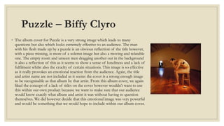 Puzzle – Biffy Clyro 
◦ The album cover for Puzzle is a very strong image which leads to many 
questions but also which looks extremely effective to an audience. The man 
with his flesh made up by a puzzle is an obvious reflection of the title however, 
with a piece missing, is more of a solemn image but also a moving and relatable 
one. The empty room and unseen men dragging another out in the background 
is also a reflection of this as it seems to show a sense of loneliness and a lack of 
fulfilment whilst also the cruelty of certain situations. This image is so effective 
as it really provokes an emotional reaction from the audience. Again, the title 
and artist name are not included as it seems the cover is a strong enough image 
to be recognisable as that album by that artist. From this album cover, we again 
liked the concept of a lack of titles on the cover however wouldn’t want to use 
this within our own product because we want to make sure that our audience 
would know exactly what album and artist it was without having to question 
themselves. We did however decide that this emotional image was very powerful 
and would be something that we would hope to include within our album cover. 
 