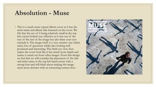 Absolution - Muse 
◦ This is a much more typical album cover as it has the 
artist name and album title featured on the cover. We 
felt that the use of it being relatively small in the top 
left corner looked very effective as it was out of the 
way of the rest of the image but also draw your eyes 
towards it. The image itself is a very creative one which 
raises lots of questions whilst also looking well 
produced and interesting. The birds eye view shot 
makes the cover look like it has much more depth and 
makes it stand out from other images. From this design 
we feel that we will consider the placement of the title 
and artist name in the top left hand corner with a 
strong font and will think about making the image 
seem more abstract with an interesting camera shot. 
