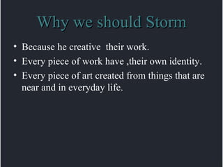 Why we should Storm Because he creative  their work. Every piece of work have ,their own identity. Every piece of art created from things that are near and in everyday life. 