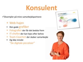 Konsulent
Eksempler på mine samarbejdspartnere
+ Web-hajen
+ Den gode grafiker
+ Fotografen der får det bedste frem
+ IT-chefen der kan lejes efter behov
+ Team-Coachen der skaber samarbejde
+ Og ikke mindst
”De digitale piccoloer”
 