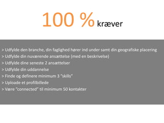 100 % kræver
> Udfylde den branche, din faglighed hører ind under samt din geografiske placering
> Udfylde din nuværende ansættelse (med en beskrivelse)
> Udfylde dine seneste 2 ansættelser
> Udfylde din uddannelse
> Finde og definere minimum 3 ”skills”
> Uploade et profilbillede
> Være ”connected” til minimum 50 kontakter
 