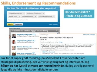 Skills, Endorsement og Recommandations
                                                 Har du bemærket?
                                                 - fordele og ulemper




Tak for et super godt foredrag, på Middelfart Erhvervscenter, om
strategisk digitalisering, det var virkelig brugbart og interessant. Jeg
håber du har lyst til at være connected herinde, da jeg utrolig gerne vil
følge dig og ikke mindst den digitale verden.
 