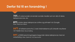 75% of vores kunder anvender sociale medier som en del af deres købsproces Kilde. IBM 
89% starter deres købsproces online og primært via Google Kilde: Fleishman-Hillard 
66%af referencerne fra 2. leds forbindelserne på LinkedIn resulterer i et møde Kilde: Neural Selling 
84%af B2B beslutningstagere begynder deres købsproces med en anbefaling. Kilde. Edelman Trust Barometer. 
Derfor tid til en forandring !  