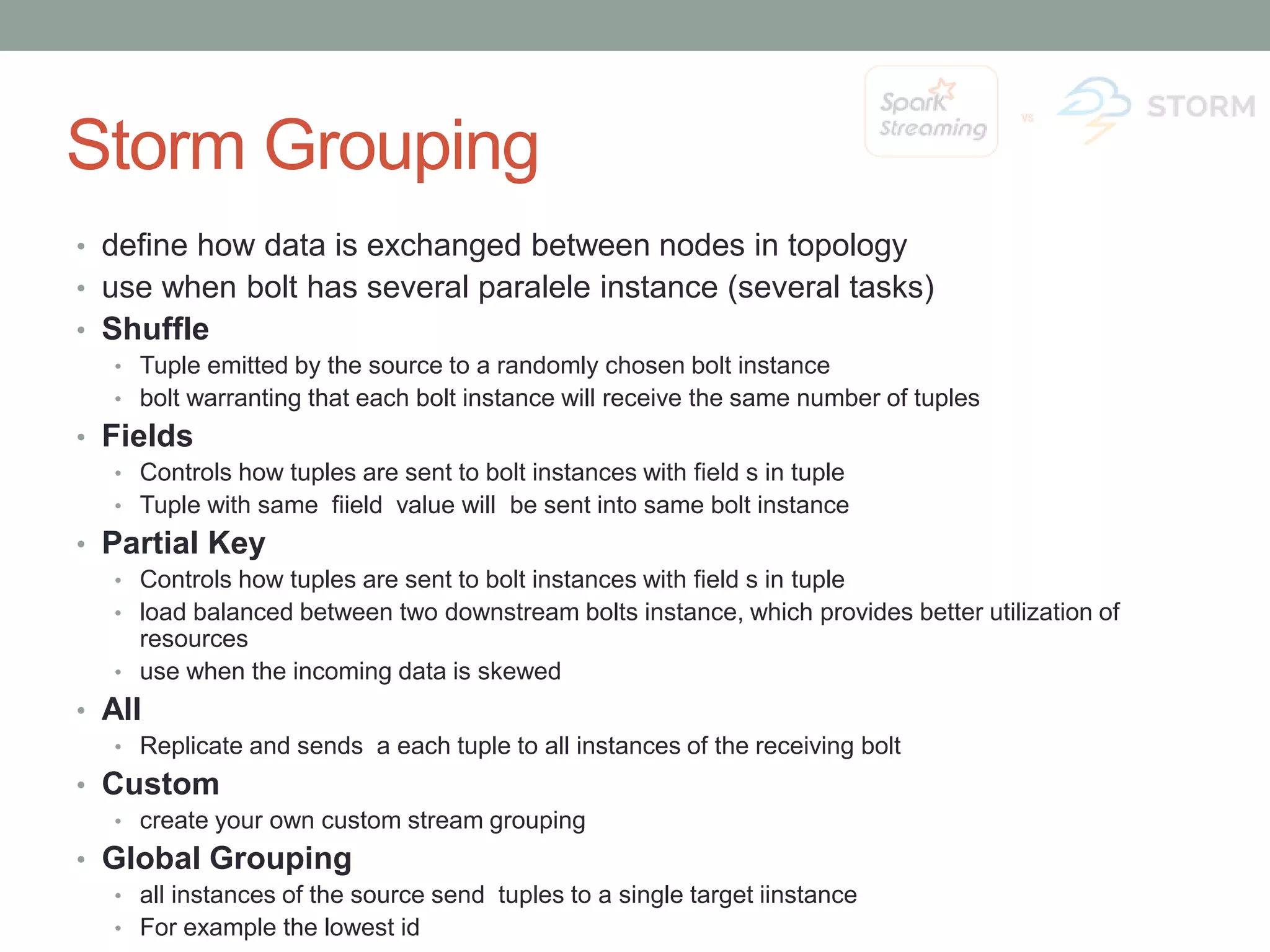 Storm Grouping • define how data is exchanged between nodes in topology • use when bolt has several paralele instance (several tasks) • Shuffle • Tuple emitted by the source to a randomly chosen bolt instance • bolt warranting that each bolt instance will receive the same number of tuples • Fields • Controls how tuples are sent to bolt instances with field s in tuple • Tuple with same fiield value will be sent into same bolt instance • Partial Key • Controls how tuples are sent to bolt instances with field s in tuple • load balanced between two downstream bolts instance, which provides better utilization of resources • use when the incoming data is skewed • All • Replicate and sends a each tuple to all instances of the receiving bolt • Custom • create your own custom stream grouping • Global Grouping • all instances of the source send tuples to a single target iinstance • For example the lowest id 