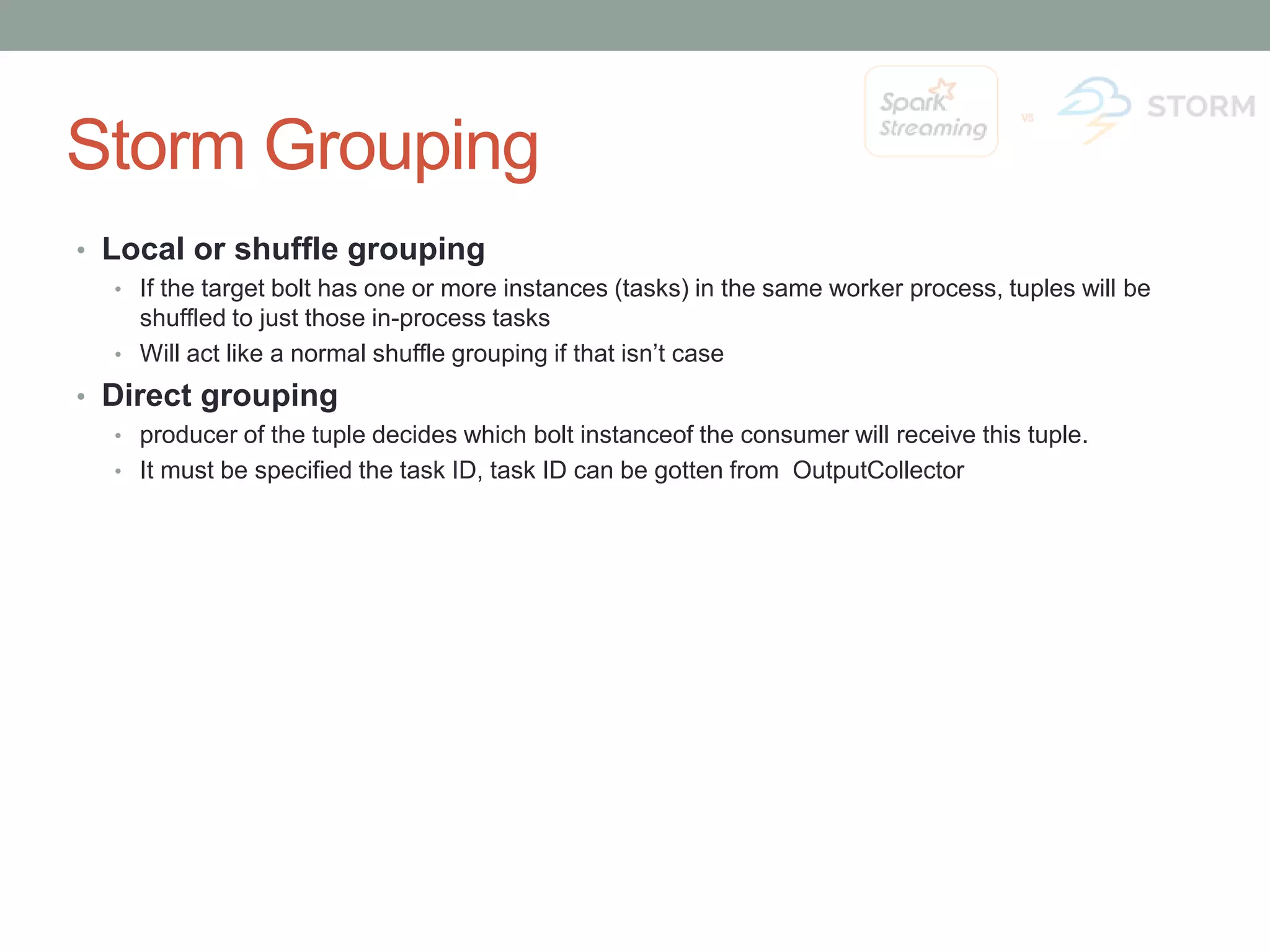 Storm Grouping • Local or shuffle grouping • If the target bolt has one or more instances (tasks) in the same worker process, tuples will be shuffled to just those in-process tasks • Will act like a normal shuffle grouping if that isn’t case • Direct grouping • producer of the tuple decides which bolt instanceof the consumer will receive this tuple. • It must be specified the task ID, task ID can be gotten from OutputCollector 