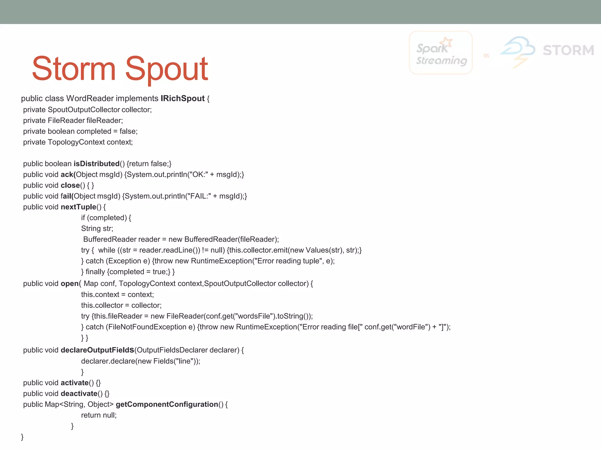 Storm Spout public class WordReader implements IRichSpout { private SpoutOutputCollector collector; private FileReader fileReader; private boolean completed = false; private TopologyContext context; public boolean isDistributed() {return false;} public void ack(Object msgId) {System.out.println("OK:" + msgId);} public void close() { } public void fail(Object msgId) {System.out.println("FAIL:" + msgId);} public void nextTuple() { if (completed) { String str; BufferedReader reader = new BufferedReader(fileReader); try { while ((str = reader.readLine()) != null) {this.collector.emit(new Values(str), str);} } catch (Exception e) {throw new RuntimeException("Error reading tuple", e); } finally {completed = true;} } public void open( Map conf, TopologyContext context,SpoutOutputCollector collector) { this.context = context; this.collector = collector; try {this.fileReader = new FileReader(conf.get("wordsFile").toString()); } catch (FileNotFoundException e) {throw new RuntimeException("Error reading file[" conf.get("wordFile") + "]"); } } public void declareOutputFields(OutputFieldsDeclarer declarer) { declarer.declare(new Fields("line")); } public void activate() {} public void deactivate() {} public Map<String, Object> getComponentConfiguration() { return null; } } 