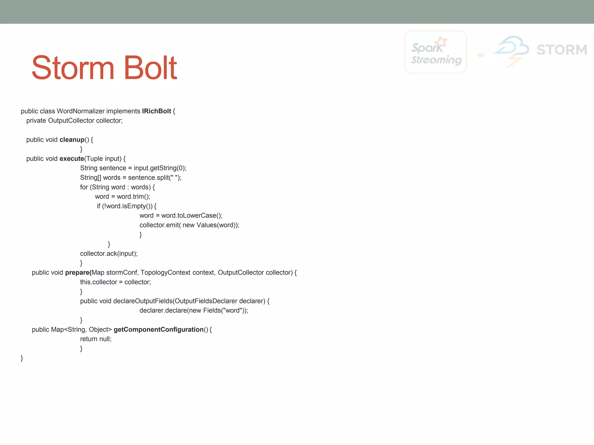 Storm Bolt public class WordNormalizer implements IRichBolt { private OutputCollector collector; public void cleanup() { } public void execute(Tuple input) { String sentence = input.getString(0); String[] words = sentence.split(" "); for (String word : words) { word = word.trim(); if (!word.isEmpty()) { word = word.toLowerCase(); collector.emit( new Values(word)); } } collector.ack(input); } public void prepare(Map stormConf, TopologyContext context, OutputCollector collector) { this.collector = collector; } public void declareOutputFields(OutputFieldsDeclarer declarer) { declarer.declare(new Fields("word")); } public Map<String, Object> getComponentConfiguration() { return null; } } 