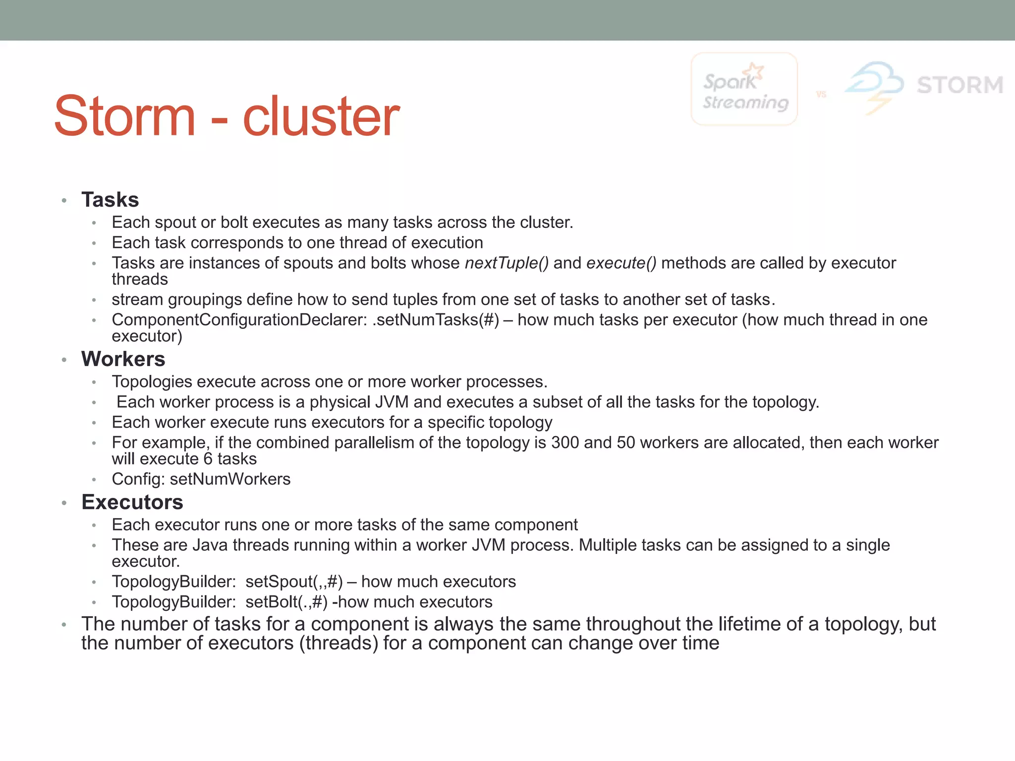 Storm - cluster • Tasks • Each spout or bolt executes as many tasks across the cluster. • Each task corresponds to one thread of execution • Tasks are instances of spouts and bolts whose nextTuple() and execute() methods are called by executor threads • stream groupings define how to send tuples from one set of tasks to another set of tasks. • ComponentConfigurationDeclarer: .setNumTasks(#) – how much tasks per executor (how much thread in one executor) • Workers • Topologies execute across one or more worker processes. • Each worker process is a physical JVM and executes a subset of all the tasks for the topology. • Each worker execute runs executors for a specific topology • For example, if the combined parallelism of the topology is 300 and 50 workers are allocated, then each worker will execute 6 tasks • Config: setNumWorkers • Executors • Each executor runs one or more tasks of the same component • These are Java threads running within a worker JVM process. Multiple tasks can be assigned to a single executor. • TopologyBuilder: setSpout(,,#) – how much executors • TopologyBuilder: setBolt(.,#) -how much executors • The number of tasks for a component is always the same throughout the lifetime of a topology, but the number of executors (threads) for a component can change over time 