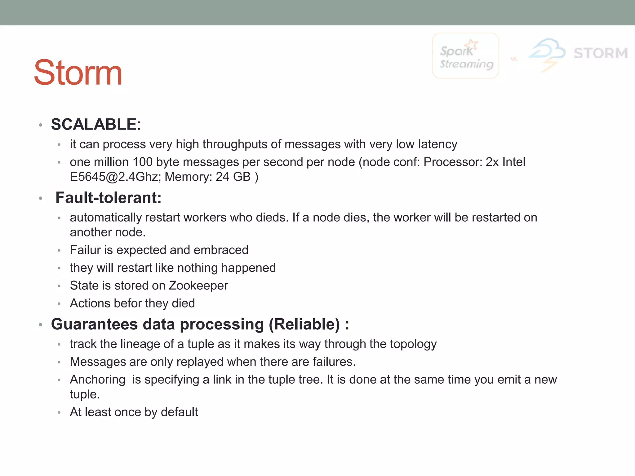 Storm • SCALABLE: • it can process very high throughputs of messages with very low latency • one million 100 byte messages per second per node (node conf: Processor: 2x Intel E5645@2.4Ghz; Memory: 24 GB ) • Fault-tolerant: • automatically restart workers who dieds. If a node dies, the worker will be restarted on another node. • Failur is expected and embraced • they will restart like nothing happened • State is stored on Zookeeper • Actions befor they died • Guarantees data processing (Reliable) : • track the lineage of a tuple as it makes its way through the topology • Messages are only replayed when there are failures. • Anchoring is specifying a link in the tuple tree. It is done at the same time you emit a new tuple. • At least once by default 