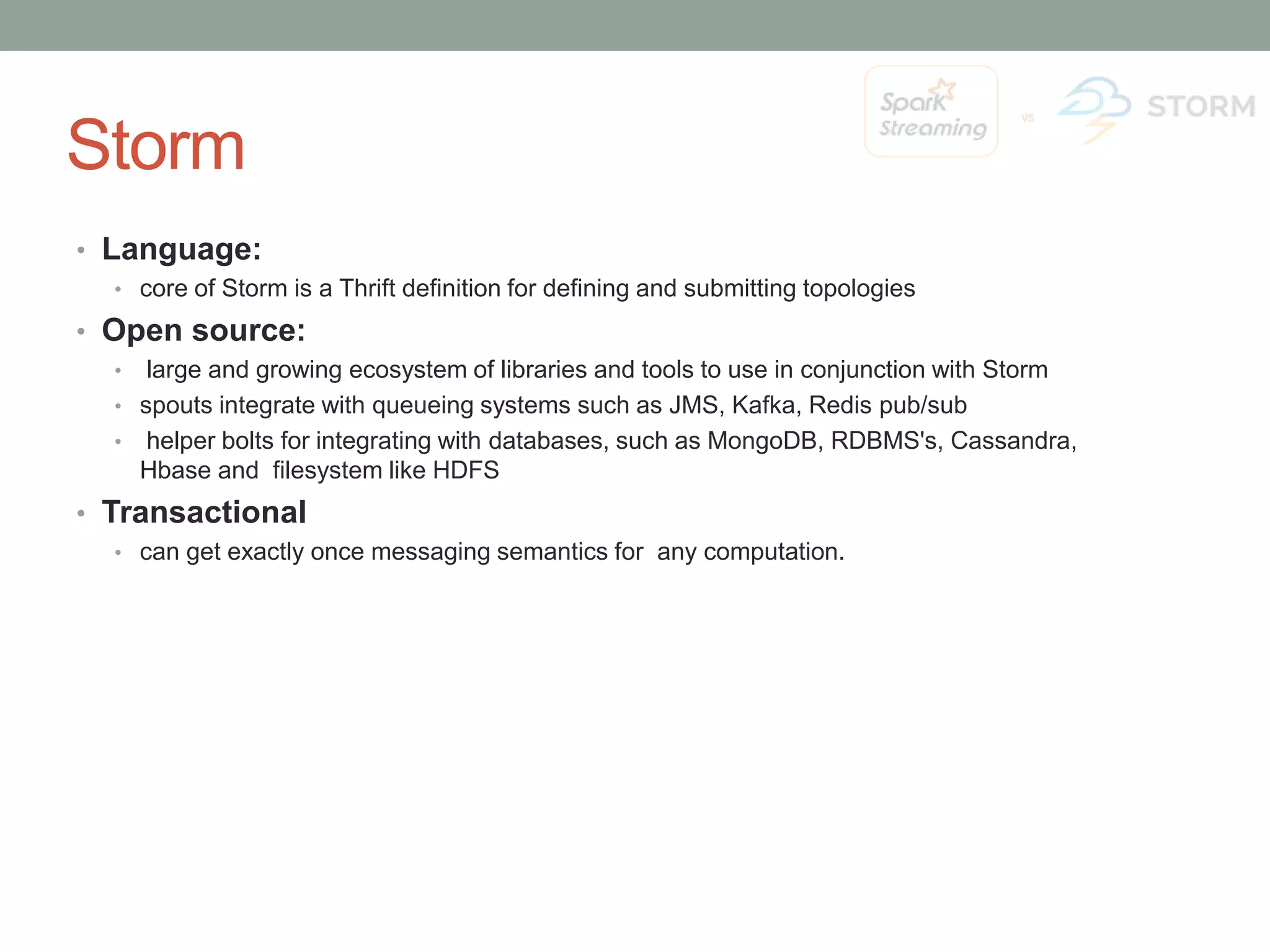 Storm • Language: • core of Storm is a Thrift definition for defining and submitting topologies • Open source: • large and growing ecosystem of libraries and tools to use in conjunction with Storm • spouts integrate with queueing systems such as JMS, Kafka, Redis pub/sub • helper bolts for integrating with databases, such as MongoDB, RDBMS's, Cassandra, Hbase and filesystem like HDFS • Transactional • can get exactly once messaging semantics for any computation. 