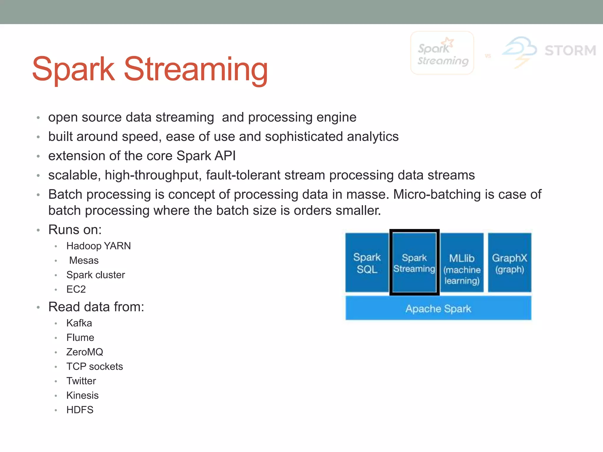 Spark Streaming • open source data streaming and processing engine • built around speed, ease of use and sophisticated analytics • extension of the core Spark API • scalable, high-throughput, fault-tolerant stream processing data streams • Batch processing is concept of processing data in masse. Micro-batching is case of batch processing where the batch size is orders smaller. • Runs on: • Hadoop YARN • Mesas • Spark cluster • EC2 • Read data from: • Kafka • Flume • ZeroMQ • TCP sockets • Twitter • Kinesis • HDFS 