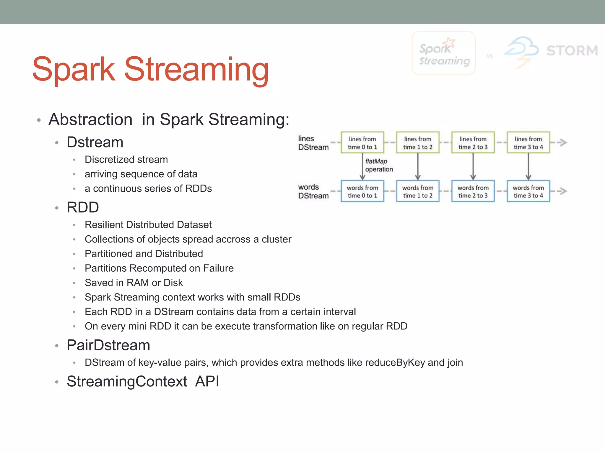 Spark Streaming • Abstraction in Spark Streaming: • Dstream • Discretized stream • arriving sequence of data • a continuous series of RDDs • RDD • Resilient Distributed Dataset • Collections of objects spread accross a cluster • Partitioned and Distributed • Partitions Recomputed on Failure • Saved in RAM or Disk • Spark Streaming context works with small RDDs • Each RDD in a DStream contains data from a certain interval • On every mini RDD it can be execute transformation like on regular RDD • PairDstream • DStream of key-value pairs, which provides extra methods like reduceByKey and join • StreamingContext API 