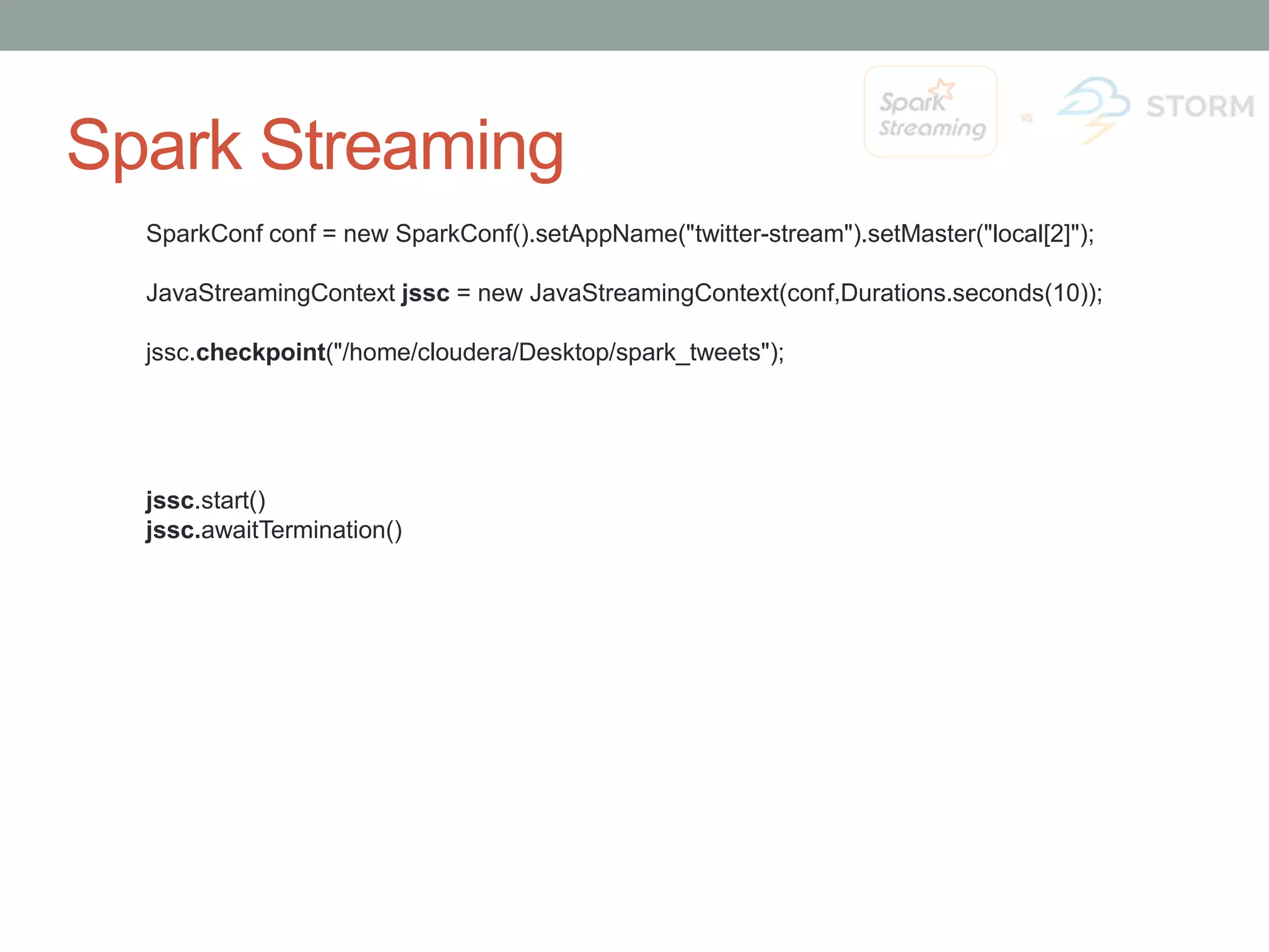 Spark Streaming SparkConf conf = new SparkConf().setAppName("twitter-stream").setMaster("local[2]"); JavaStreamingContext jssc = new JavaStreamingContext(conf,Durations.seconds(10)); jssc.checkpoint("/home/cloudera/Desktop/spark_tweets"); jssc.start() jssc.awaitTermination() 