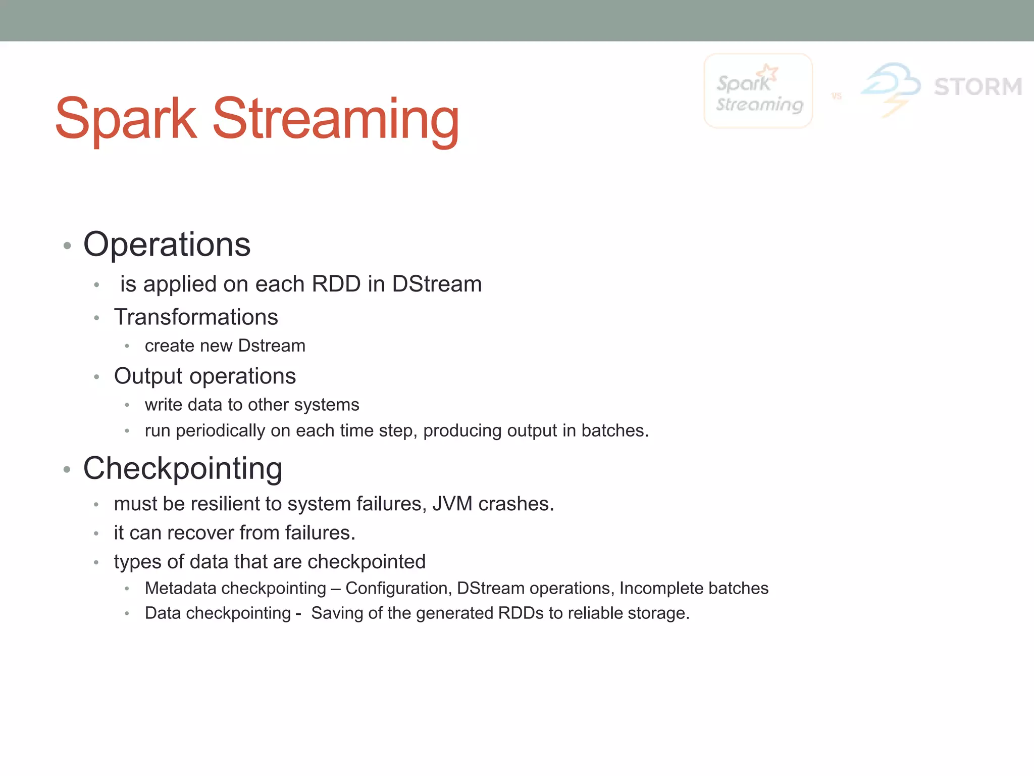 Spark Streaming • Operations • is applied on each RDD in DStream • Transformations •create new Dstream • Output operations •write data to other systems •run periodically on each time step, producing output in batches. • Checkpointing • must be resilient to system failures, JVM crashes. • it can recover from failures. • types of data that are checkpointed •Metadata checkpointing – Configuration, DStream operations, Incomplete batches •Data checkpointing - Saving of the generated RDDs to reliable storage. 