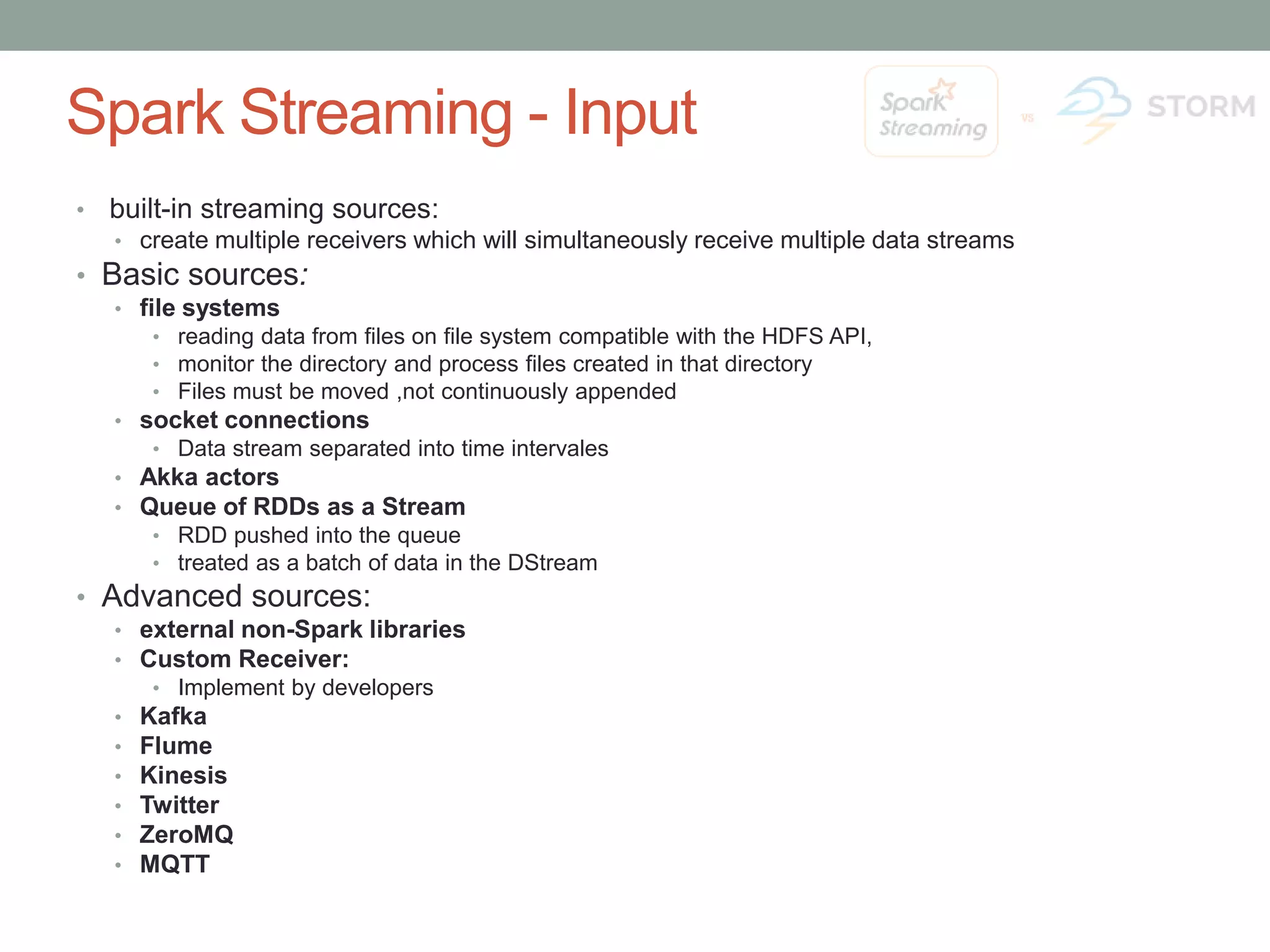 Spark Streaming - Input • built-in streaming sources: •create multiple receivers which will simultaneously receive multiple data streams • Basic sources: •file systems • reading data from files on file system compatible with the HDFS API, • monitor the directory and process files created in that directory • Files must be moved ,not continuously appended •socket connections • Data stream separated into time intervales •Akka actors •Queue of RDDs as a Stream • RDD pushed into the queue • treated as a batch of data in the DStream • Advanced sources: •external non-Spark libraries •Custom Receiver: • Implement by developers •Kafka •Flume •Kinesis •Twitter •ZeroMQ •MQTT 