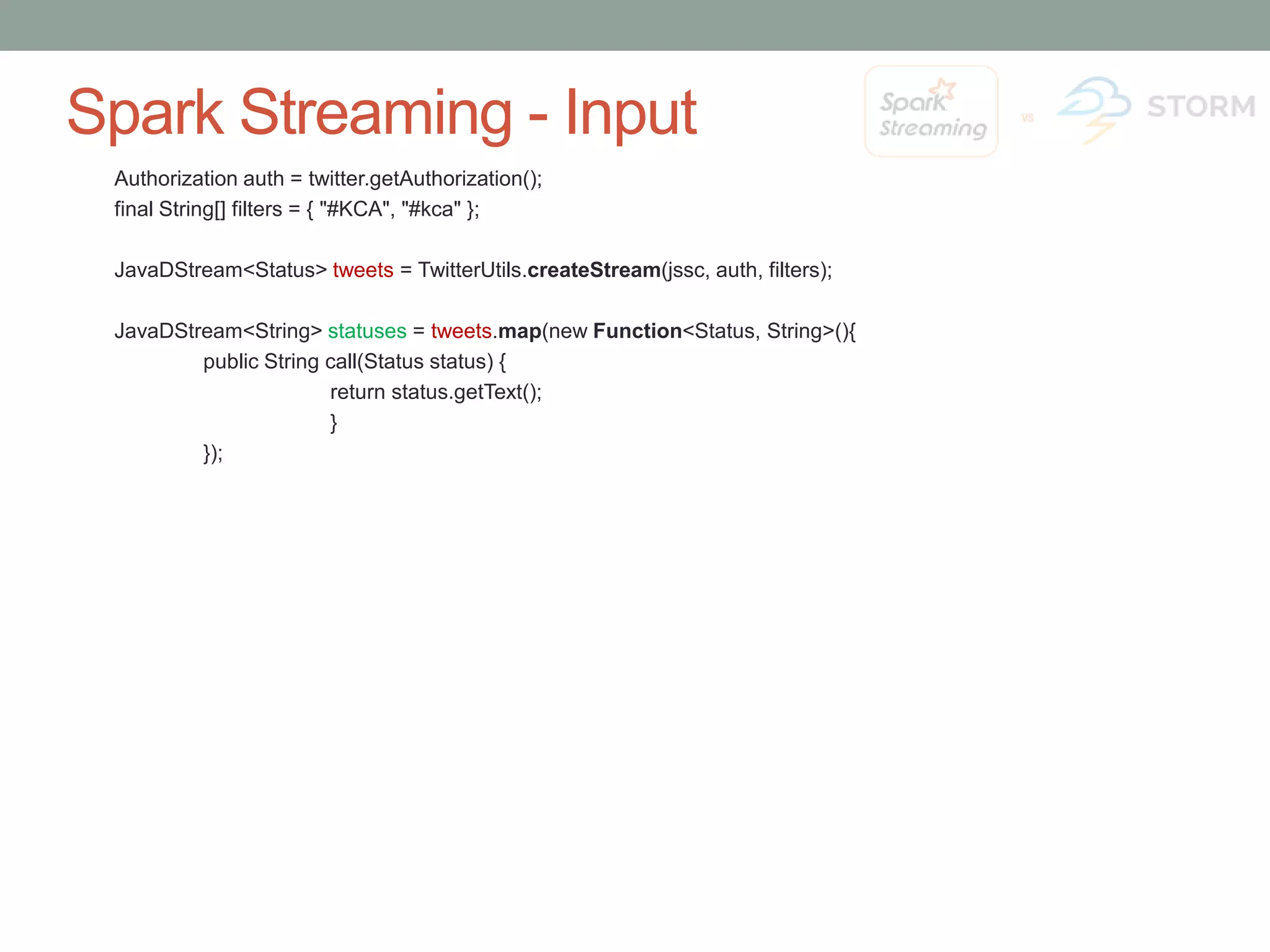 Spark Streaming - Input Authorization auth = twitter.getAuthorization(); final String[] filters = { "#KCA", "#kca" }; JavaDStream<Status> tweets = TwitterUtils.createStream(jssc, auth, filters); JavaDStream<String> statuses = tweets.map(new Function<Status, String>(){ public String call(Status status) { return status.getText(); } }); 