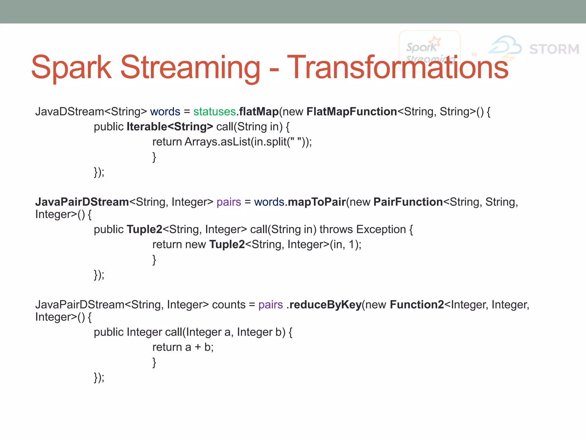 Spark Streaming - Transformations JavaDStream<String> words = statuses.flatMap(new FlatMapFunction<String, String>() { public Iterable<String> call(String in) { return Arrays.asList(in.split(" ")); } }); JavaPairDStream<String, Integer> pairs = words.mapToPair(new PairFunction<String, String, Integer>() { public Tuple2<String, Integer> call(String in) throws Exception { return new Tuple2<String, Integer>(in, 1); } }); JavaPairDStream<String, Integer> counts = pairs .reduceByKey(new Function2<Integer, Integer, Integer>() { public Integer call(Integer a, Integer b) { return a + b; } }); 