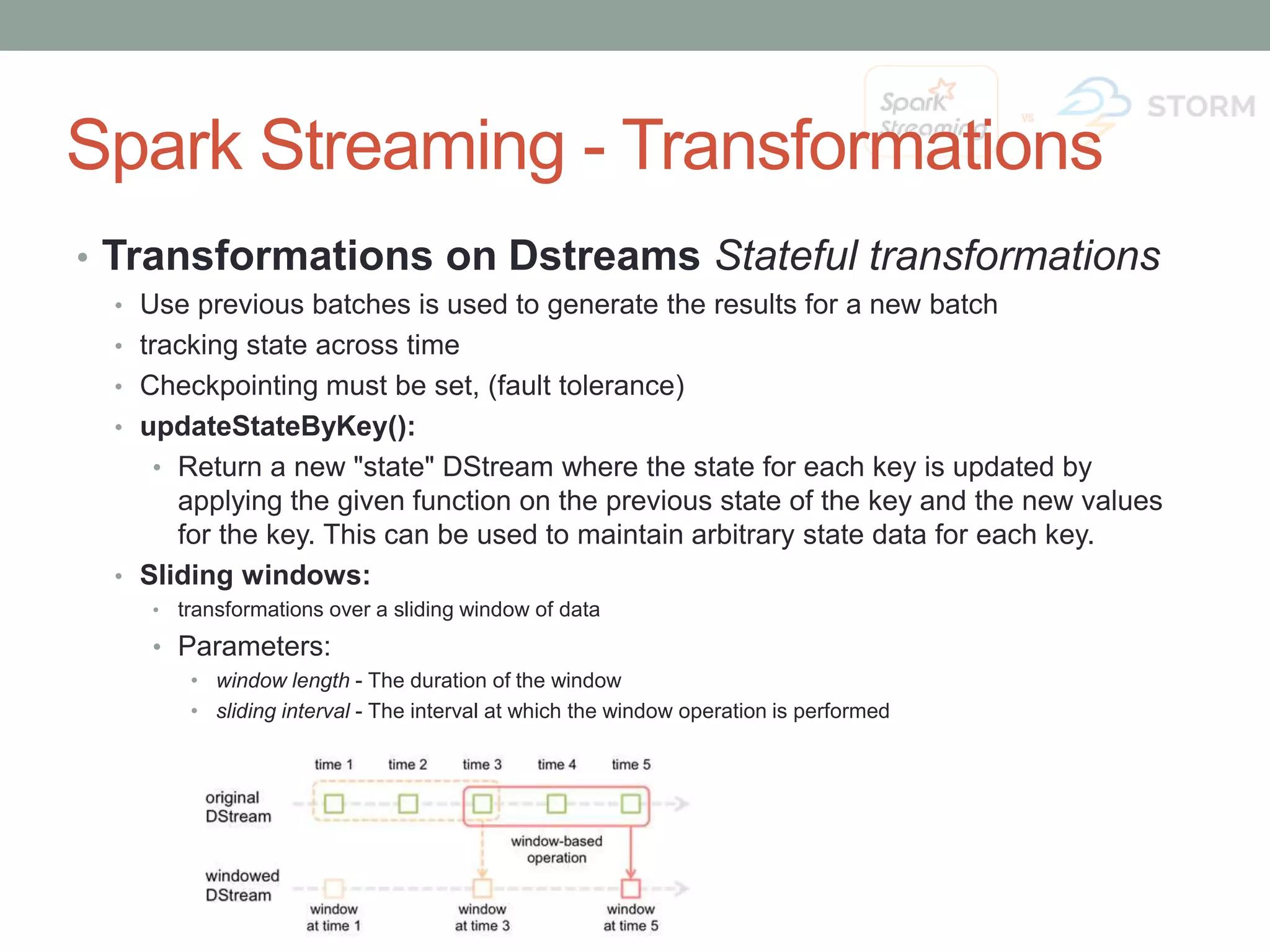 Spark Streaming - Transformations • Transformations on Dstreams Stateful transformations • Use previous batches is used to generate the results for a new batch • tracking state across time • Checkpointing must be set, (fault tolerance) • updateStateByKey(): • Return a new "state" DStream where the state for each key is updated by applying the given function on the previous state of the key and the new values for the key. This can be used to maintain arbitrary state data for each key. • Sliding windows: • transformations over a sliding window of data • Parameters: • window length - The duration of the window • sliding interval - The interval at which the window operation is performed 
