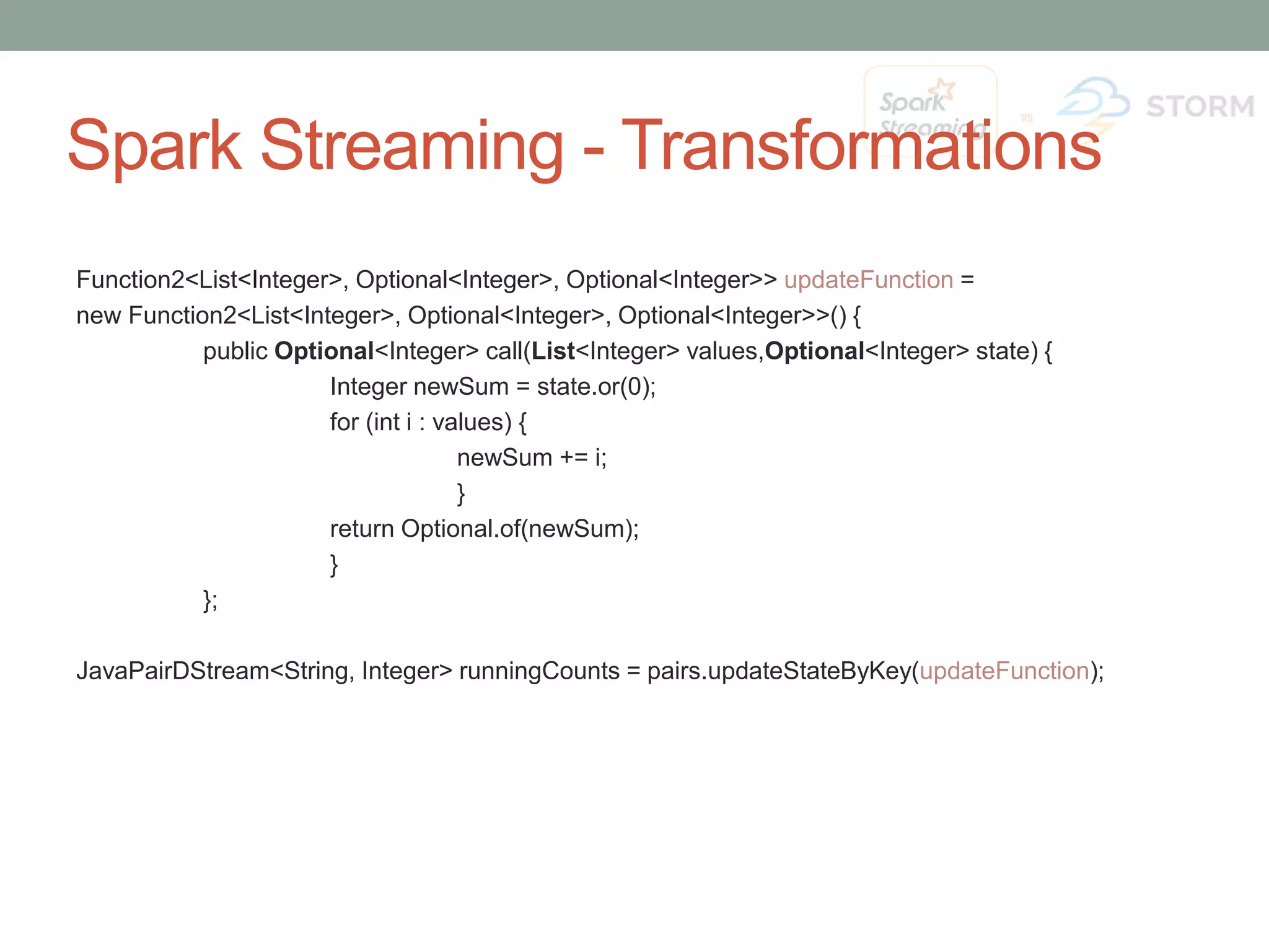 Spark Streaming - Transformations Function2<List<Integer>, Optional<Integer>, Optional<Integer>> updateFunction = new Function2<List<Integer>, Optional<Integer>, Optional<Integer>>() { public Optional<Integer> call(List<Integer> values,Optional<Integer> state) { Integer newSum = state.or(0); for (int i : values) { newSum += i; } return Optional.of(newSum); } }; JavaPairDStream<String, Integer> runningCounts = pairs.updateStateByKey(updateFunction); 
