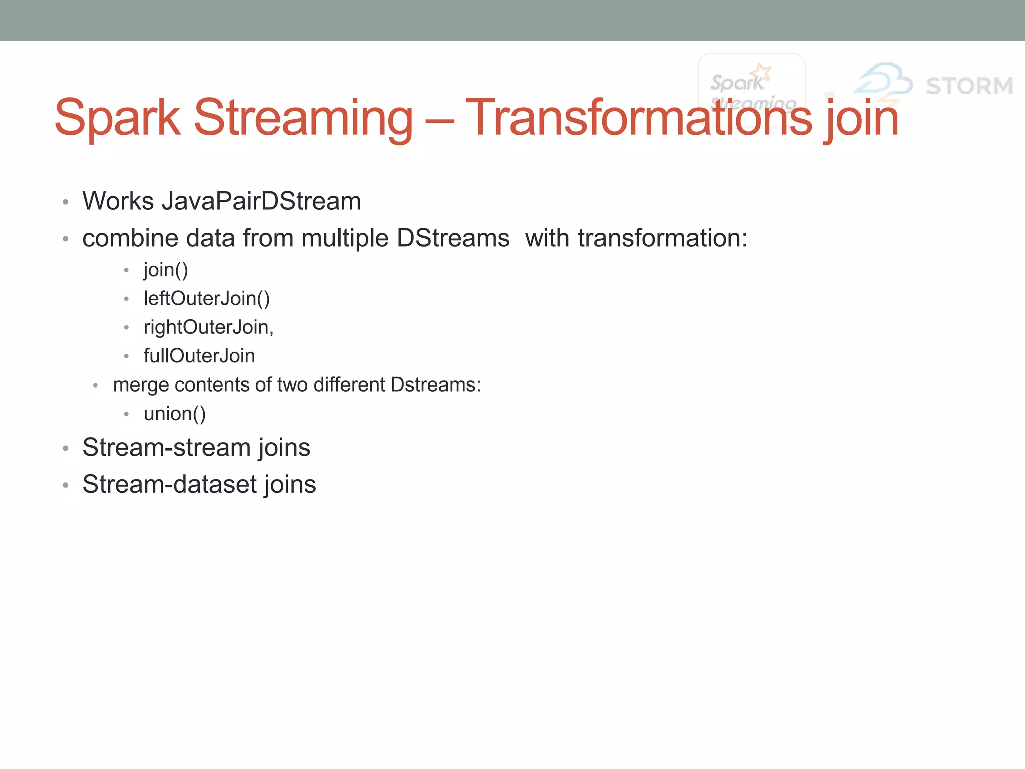 Spark Streaming – Transformations join • Works JavaPairDStream • combine data from multiple DStreams with transformation: • join() • leftOuterJoin() • rightOuterJoin, • fullOuterJoin • merge contents of two different Dstreams: • union() • Stream-stream joins • Stream-dataset joins 