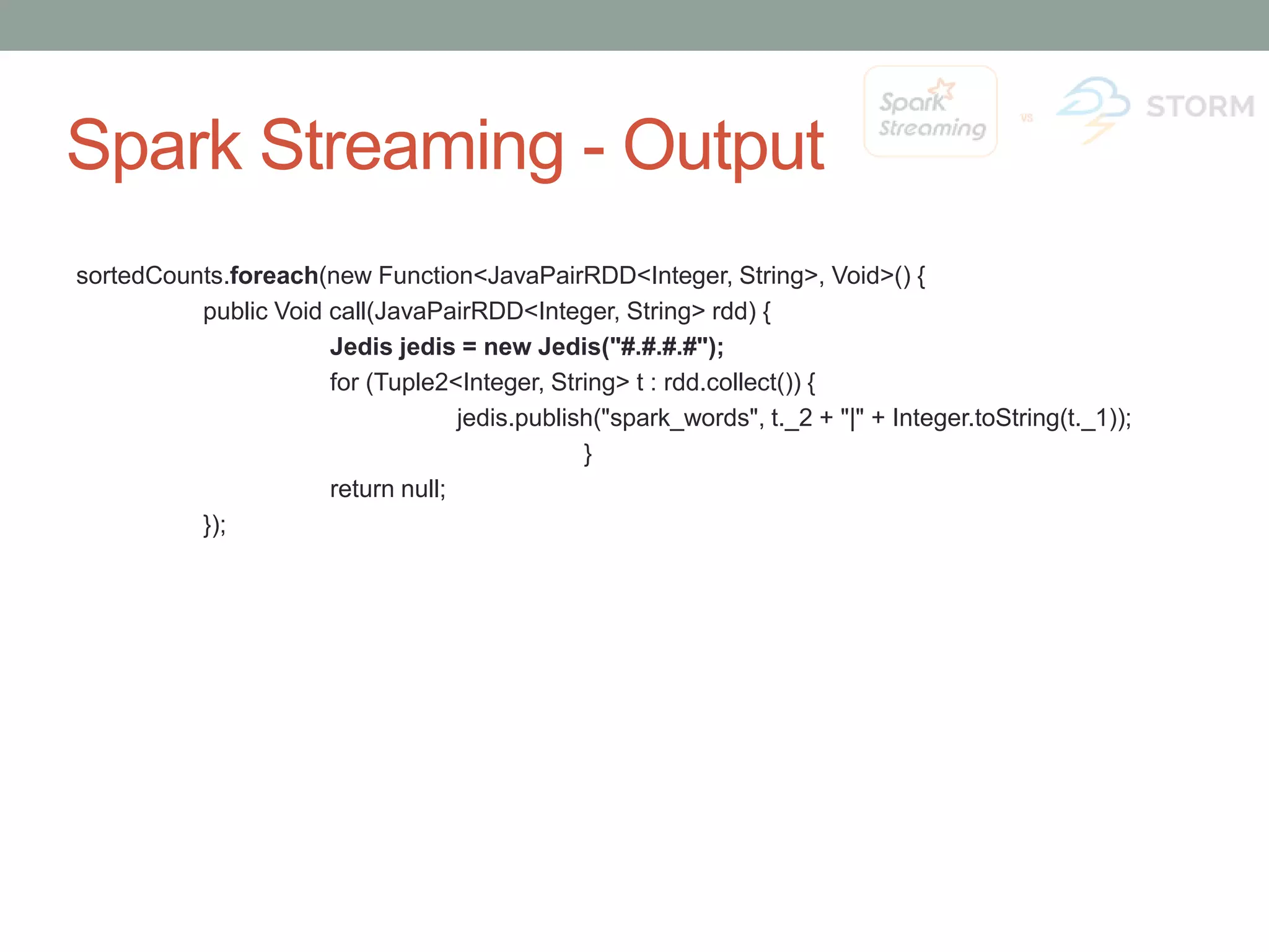 Spark Streaming - Output sortedCounts.foreach(new Function<JavaPairRDD<Integer, String>, Void>() { public Void call(JavaPairRDD<Integer, String> rdd) { Jedis jedis = new Jedis("#.#.#.#"); for (Tuple2<Integer, String> t : rdd.collect()) { jedis.publish("spark_words", t._2 + "|" + Integer.toString(t._1)); } return null; }); 