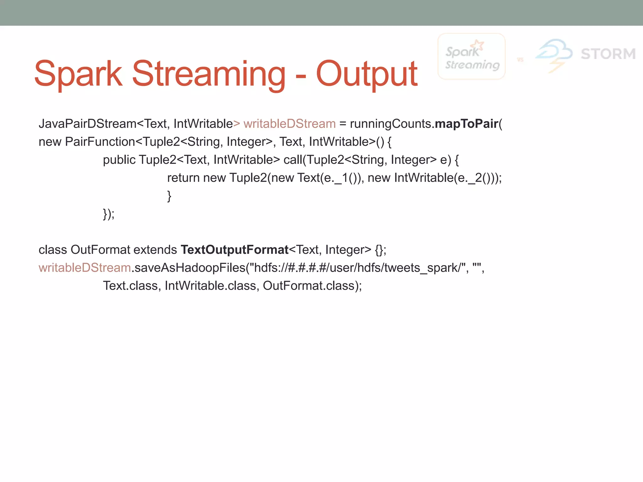 Spark Streaming - Output JavaPairDStream<Text, IntWritable> writableDStream = runningCounts.mapToPair( new PairFunction<Tuple2<String, Integer>, Text, IntWritable>() { public Tuple2<Text, IntWritable> call(Tuple2<String, Integer> e) { return new Tuple2(new Text(e._1()), new IntWritable(e._2())); } }); class OutFormat extends TextOutputFormat<Text, Integer> {}; writableDStream.saveAsHadoopFiles("hdfs://#.#.#.#/user/hdfs/tweets_spark/", "", Text.class, IntWritable.class, OutFormat.class); 