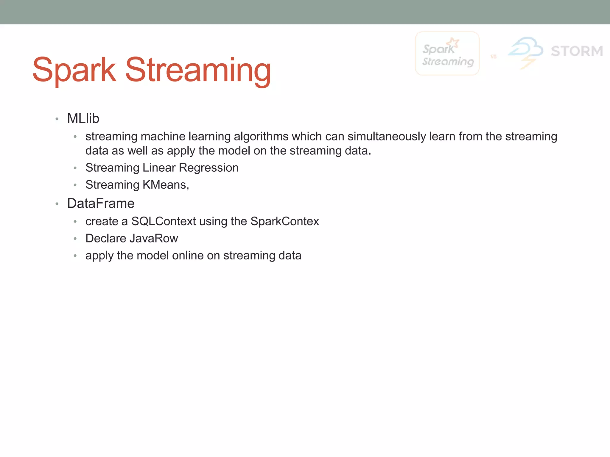 Spark Streaming • MLlib • streaming machine learning algorithms which can simultaneously learn from the streaming data as well as apply the model on the streaming data. • Streaming Linear Regression • Streaming KMeans, • DataFrame • create a SQLContext using the SparkContex • Declare JavaRow • apply the model online on streaming data 