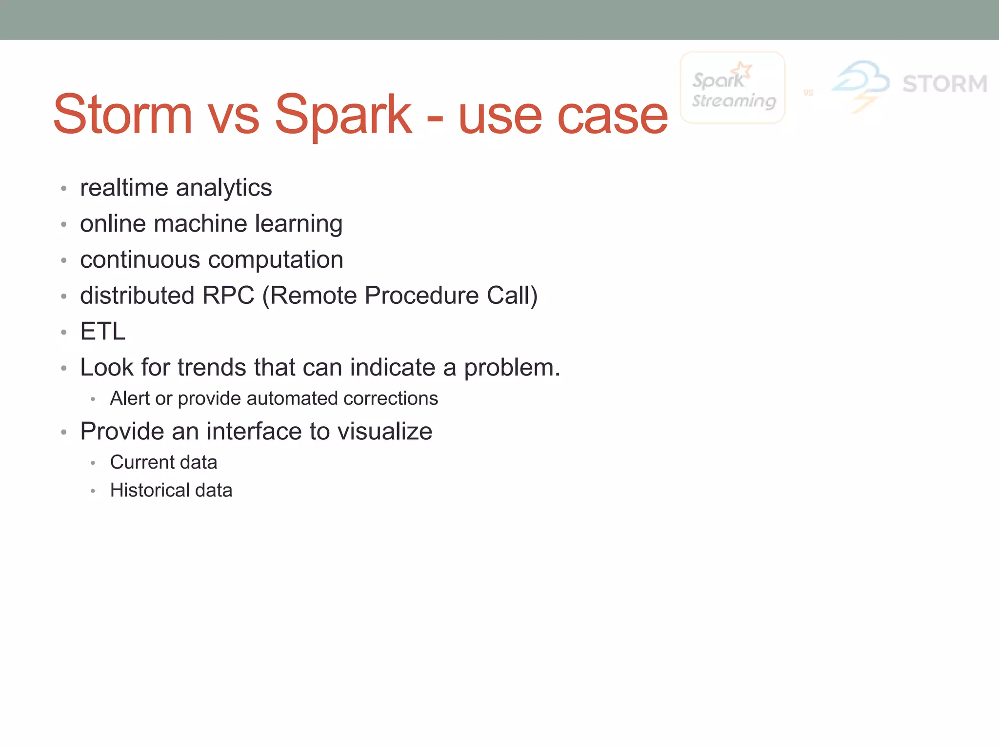 Storm vs Spark - use case • realtime analytics • online machine learning • continuous computation • distributed RPC (Remote Procedure Call) • ETL • Look for trends that can indicate a problem. • Alert or provide automated corrections • Provide an interface to visualize • Current data • Historical data 