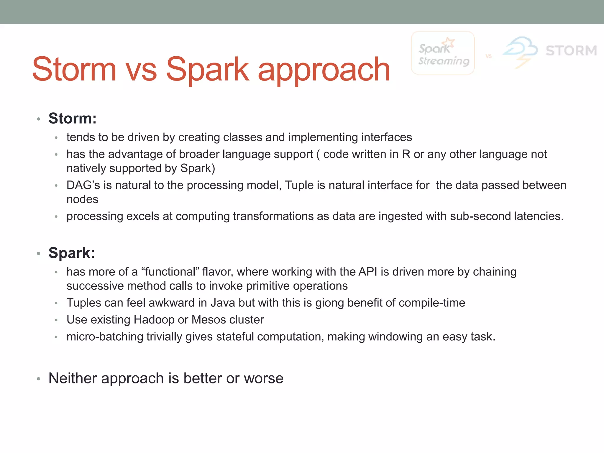 Storm vs Spark approach • Storm: • tends to be driven by creating classes and implementing interfaces • has the advantage of broader language support ( code written in R or any other language not natively supported by Spark) • DAG’s is natural to the processing model, Tuple is natural interface for the data passed between nodes • processing excels at computing transformations as data are ingested with sub-second latencies. • Spark: • has more of a “functional” flavor, where working with the API is driven more by chaining successive method calls to invoke primitive operations • Tuples can feel awkward in Java but with this is giong benefit of compile-time • Use existing Hadoop or Mesos cluster • micro-batching trivially gives stateful computation, making windowing an easy task. • Neither approach is better or worse 