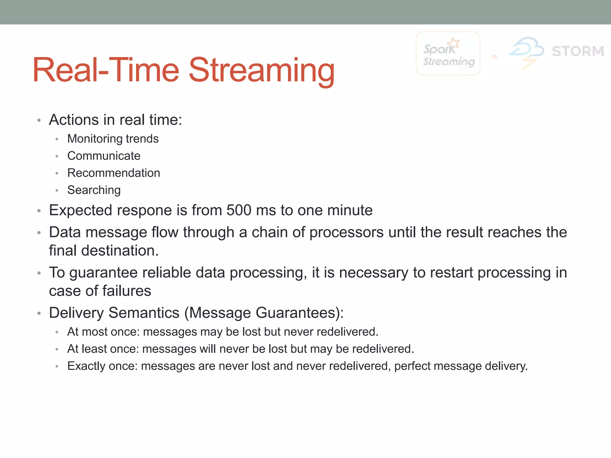 Real-Time Streaming • Actions in real time: • Monitoring trends • Communicate • Recommendation • Searching • Expected respone is from 500 ms to one minute • Data message flow through a chain of processors until the result reaches the final destination. • To guarantee reliable data processing, it is necessary to restart processing in case of failures • Delivery Semantics (Message Guarantees): • At most once: messages may be lost but never redelivered. • At least once: messages will never be lost but may be redelivered. • Exactly once: messages are never lost and never redelivered, perfect message delivery. 