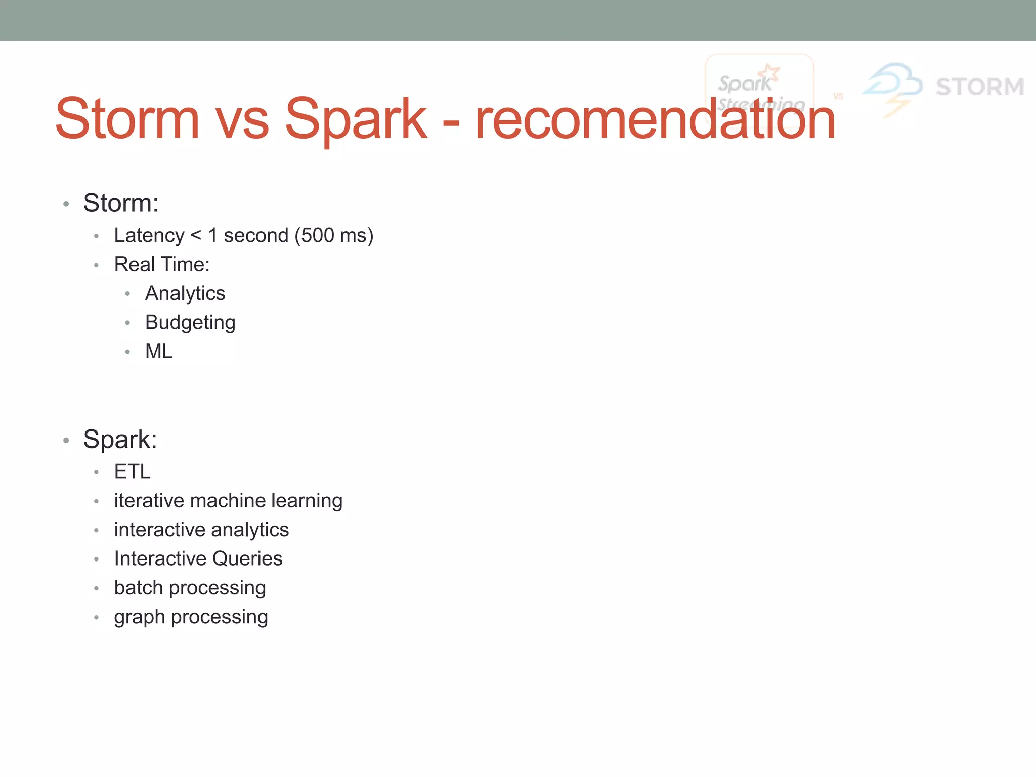 Storm vs Spark - recomendation • Storm: • Latency < 1 second (500 ms) • Real Time: • Analytics • Budgeting • ML • Spark: • ETL • iterative machine learning • interactive analytics • Interactive Queries • batch processing • graph processing 