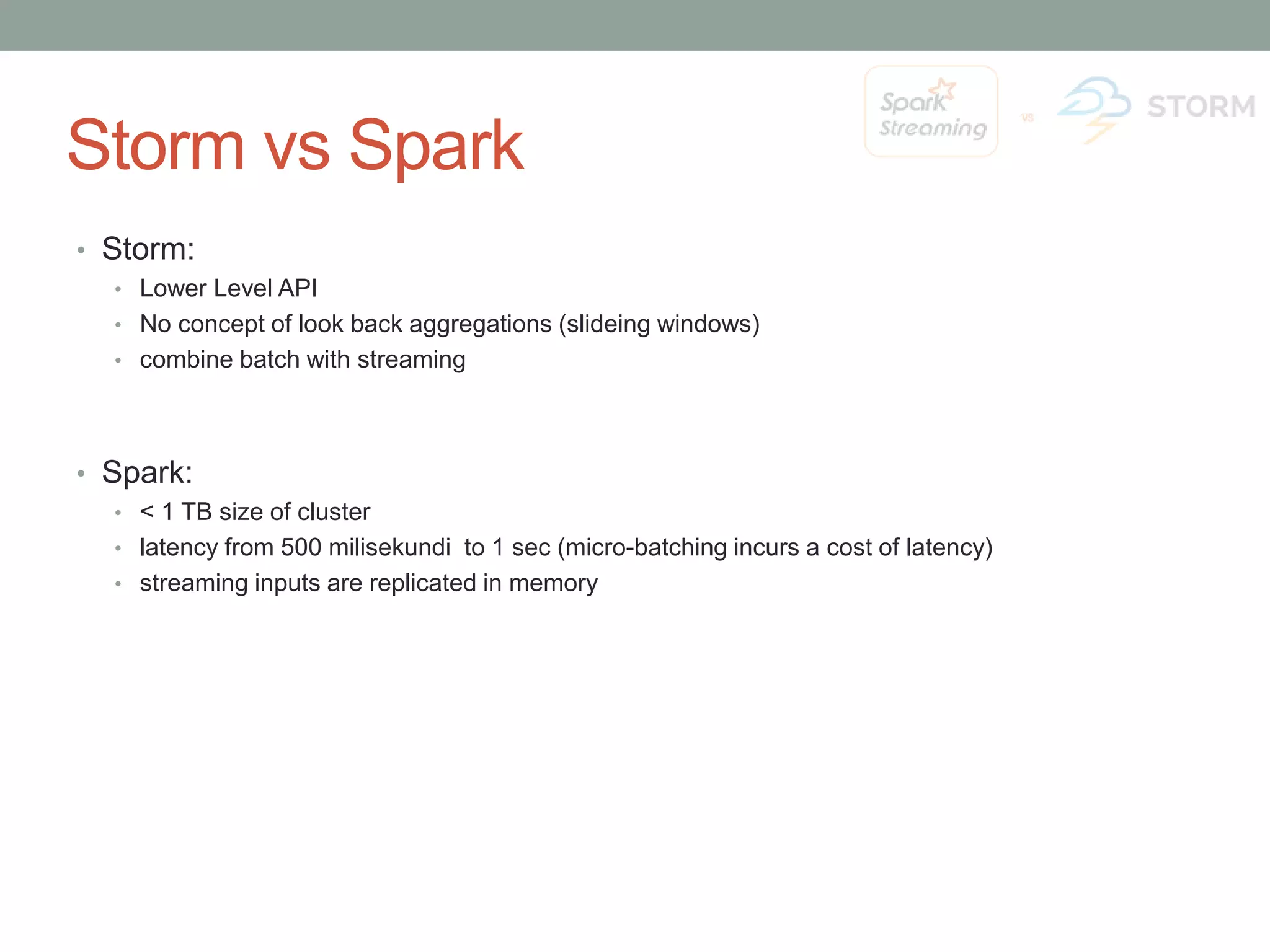 Storm vs Spark • Storm: • Lower Level API • No concept of look back aggregations (slideing windows) • combine batch with streaming • Spark: • < 1 TB size of cluster • latency from 500 milisekundi to 1 sec (micro-batching incurs a cost of latency) • streaming inputs are replicated in memory 