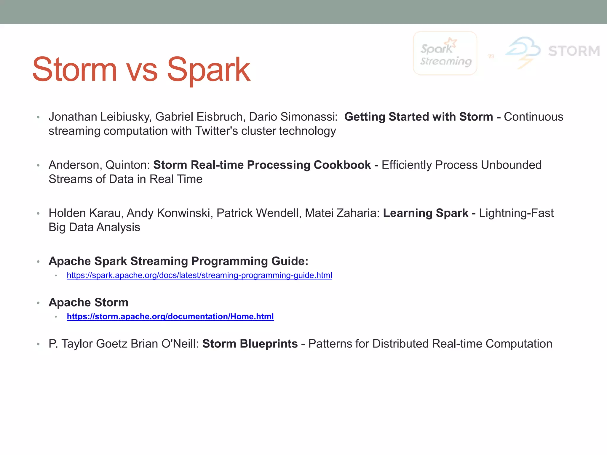 Storm vs Spark • Jonathan Leibiusky, Gabriel Eisbruch, Dario Simonassi: Getting Started with Storm - Continuous streaming computation with Twitter's cluster technology • Anderson, Quinton: Storm Real-time Processing Cookbook - Efficiently Process Unbounded Streams of Data in Real Time • Holden Karau, Andy Konwinski, Patrick Wendell, Matei Zaharia: Learning Spark - Lightning-Fast Big Data Analysis • Apache Spark Streaming Programming Guide: • https://spark.apache.org/docs/latest/streaming-programming-guide.html • Apache Storm • https://storm.apache.org/documentation/Home.html • P. Taylor Goetz Brian O'Neill: Storm Blueprints - Patterns for Distributed Real-time Computation 