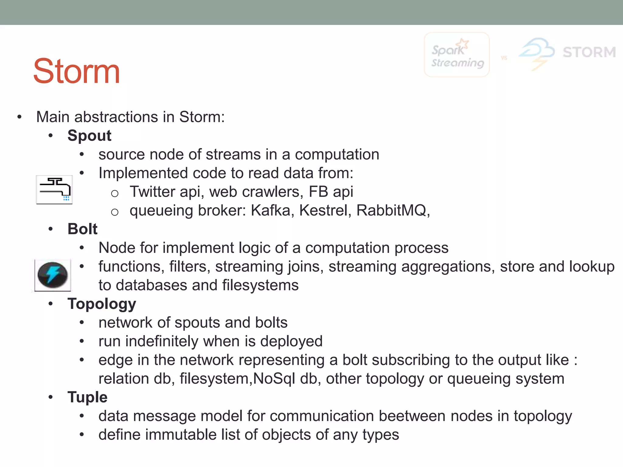 Storm • Main abstractions in Storm: • Spout • source node of streams in a computation • Implemented code to read data from: o Twitter api, web crawlers, FB api o queueing broker: Kafka, Kestrel, RabbitMQ, • Bolt • Node for implement logic of a computation process • functions, filters, streaming joins, streaming aggregations, store and lookup to databases and filesystems • Topology • network of spouts and bolts • run indefinitely when is deployed • edge in the network representing a bolt subscribing to the output like : relation db, filesystem,NoSql db, other topology or queueing system • Tuple • data message model for communication beetween nodes in topology • define immutable list of objects of any types 