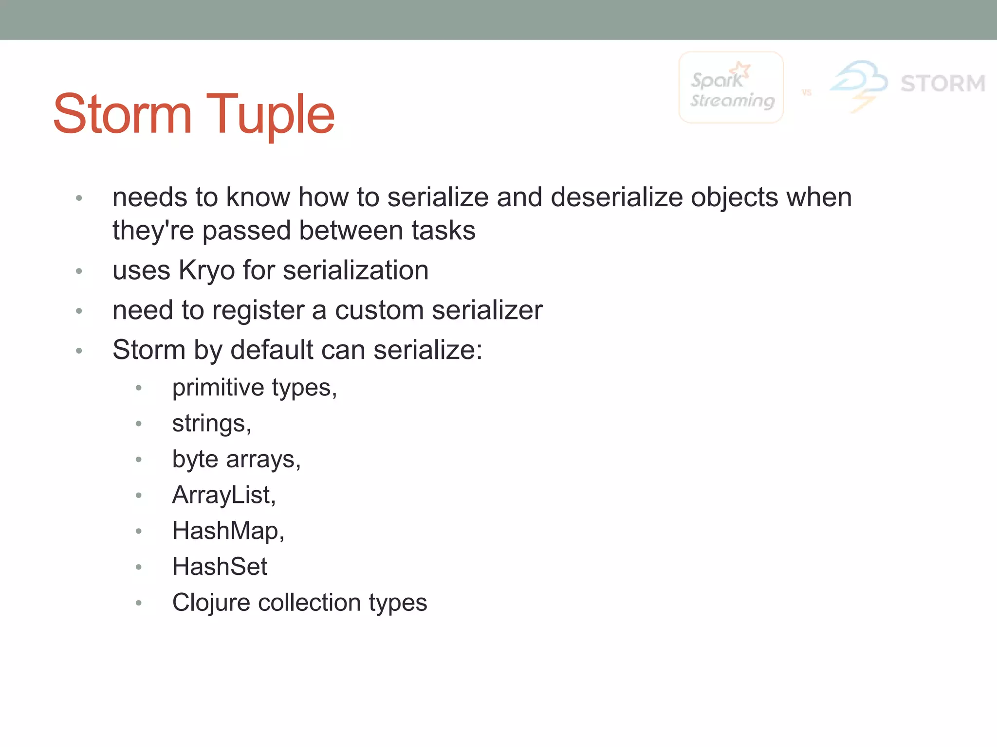 Storm Tuple • needs to know how to serialize and deserialize objects when they're passed between tasks • uses Kryo for serialization • need to register a custom serializer • Storm by default can serialize: • primitive types, • strings, • byte arrays, • ArrayList, • HashMap, • HashSet • Clojure collection types 