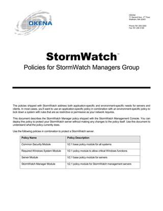 OKENA
                                                                                                           71 Second Ave., 3rd Floor
                                                                                                           Waltham, MA 02451


                                                                                                           Phone 781 209 3200
                                                                                                           Fax 781 209 3199




                              6WRUP:DWFK                                                        ™




          Policies for StormWatch Managers Group




The policies shipped with StormWatch address both application-specific and environment-specific needs for servers and
clients. In most cases, you’ll want to use an application-specific policy in combination with an environment-specific policy to
lock down a system with rules that are as restrictive or permissive as your network requires.

This document describes the StormWatch Manager policy shipped with the StormWatch Management Console. You can
deploy this policy to protect your StormWatch server without making any changes to the policy itself. Use this document to
understand what the policy currently does.

Use the following policies in combination to protect a StormWatch server.

       Policy Name                                Policy Description

       Common Security Module                     V2.1 base policy module for all systems

       Required Windows System Module             V2.1 policy module to allow critical Windows functions

       Server Module                              V2.1 base policy module for servers

       StormWatch Manager Module                  V2.1 policy module for StormWatch management servers
 