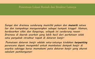 Penentuan Lokasi Rumah dan Struktur Lainnya
Sungai dan drainase cenderung memiliki pohon dan menarik satwa
liar dan tampaknya menyenangkan sebagai tempat tinggal. Namun,
berdasarkan sifat dan fungsinya, wilayah ini cenderung rawan .
Drainase di daerah exurban yang lebih kecil dari perkotaan salah
satu penyebab struktur tapak di dataran banjir.
Pemetaan dataran banjir adalah satu-satunya tindakan terpenting
perencana dapat mengambil untuk membatasi dampak banjir di
exurbia sehingga harus memahami peta dataran banjir yang akurat
sebelum pembangunan.
 