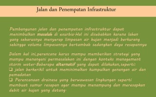 Jalan dan Penempatan Infrastruktur
Dalam hal ini,perencana harus mampu memberikan strategi yang
mampu menangani permasalahan ini dengan konteks management
storm water.Beberapa alternatif yang dapat dilakukan,seperti:
 jalan berkerikil untuk meminimalkan kumpulkan genangan air dan
pemadatan
 Perencanaan drainase yang berwawasan lingkungan seperti
membuat sumur resapan agar mampu menampung dan meresapkan
debit air hujan yang datang.
Pembangunan jalan dan penempatan infrastruktur dapat
menimbulkan masalah di exurbia.Hal ini disebabkan karena lahan
yang seharusnya menyerap limpasan air hujan menjadi berkurang
sehingga volume limpasannya bertambah sedangkan daya resapannya
 