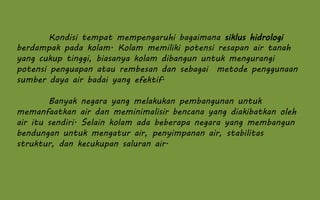 Kondisi tempat mempengaruhi bagaimana siklus hidrologi
berdampak pada kolam. Kolam memiliki potensi resapan air tanah
yang cukup tinggi, biasanya kolam dibangun untuk mengurangi
potensi penguapan atau rembesan dan sebagai metode penggunaan
sumber daya air badai yang efektif.
Banyak negara yang melakukan pembangunan untuk
memanfaatkan air dan meminimalisir bencana yang diakibatkan oleh
air itu sendiri. Selain kolam ada beberapa negara yang membangun
bendungan untuk mengatur air, penyimpanan air, stabilitas
struktur, dan kecukupan saluran air.
 