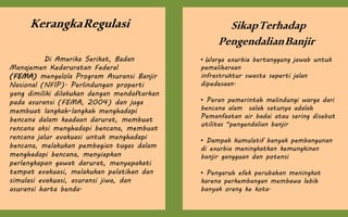 KerangkaRegulasi
Di Amerika Serikat, Badan
Manajemen Kedaruratan Federal
(FEMA) mengelola Program Asuransi Banjir
Nasional (NFIP). Perlindungan properti
yang dimiliki dilakukan dengan mendaftarkan
pada asuransi (FEMA, 2004) dan juga
membuat langkah-langkah menghadapi
bencana dalam keadaan darurat, membuat
rencana aksi menghadapi bencana, membuat
rencana jalur evakuasi untuk menghadapi
bencana, melakukan pembagian tugas dalam
menghadapi bencana, menyiapkan
perlengkapan gawat darurat, menyepakati
tempat evakuasi, melakukan pelatihan dan
simulasi evakuasi, asuransi jiwa, dan
asuransi harta benda.
SikapTerhadap
PengendalianBanjir
• Warga exurbia bertanggung jawab untuk
pemeliharaan
infrastruktur swasta seperti jalan
dipedesaan.
• Peran pemerintah melindungi warga dari
bencana alam salah satunya adalah
Pemanfaatan air badai atau sering disebut
utilitas "pengendalian banjir
• Dampak kumulatif banyak pembangunan
di exurbia meningkatkan kemungkinan
banjir gangguan dan potensi
• Pengaruh efek perubahan meningkat
karena perkembangan membawa lebih
banyak orang ke kota.
 