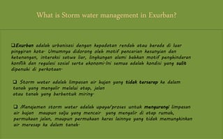 What is Storm water management in Exurban?
Exurban adalah urbanisasi dengan kepadatan rendah atau berada di luar
pinggiran kota. Umumnya didorong oleh motif pencarian kesunyian dan
ketenangan, interaksi satwa liar, lingkungan alami bahkan motif penghindaran
konflik dan regulasi sosial serta ekonomi.Ini semua adalah kondisi yang sulit
dipenuhi di perkotaan.
 Storm water adalah limpasan air hujan yang tidak terserap ke dalam
tanah yang mengalir melalui atap, jalan
atau tanah yang berbentuk miring.
 Manajemen storm water adalah upaya/proses untuk mengurangi limpasan
air hujan maupun salju yang mencair yang mengalir di atap rumah,
permukaan jalan, maupun permukaan keras lainnya yang tidak memungkinkan
air meresap ke dalam tanah.
 