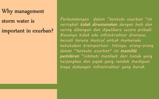 Why management
storm water is
important in exurban?
Perkembangan dalam “konteks exurban “ini
seringkali tidak direncanakan dengan baik dan
sering dibangun dan dipelihara secara pribadi.
Biasanya tidak ada infrastruktur drainase,
kecuali karena muncul untuk memenuhi
kebutuhan transportasi. Intinya, orang-orang
dalam “konteks exurban" ini memiliki
pemikiran ”nikmati manfaat dari tanah yang
terjangkau dan pajak yang rendah meskipun
biaya dukungan infrastruktur yang buruk.
 