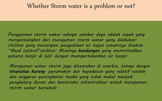 Whether Storm water is a problem or not?
Penggunaan storm water sebagai sumber daya adalah aspek yang
menguntungkan dari manajemen storm water yang dilakukan.
Utilitas yang menangani pengelolaan air hujan umumnya disebut
“flood control”utilitas. Misalnya bendungan yang meminimalkan
potensi banjir di hilir dengan mempertahankan air banjir.
Manajemen water storm juga ditemukan di exurbia, tetapi dengan
intensitas kurang. perumahan dan kepadatan yang relatif rendah
dan anggaran peningkatan modal yang tidak mahal menjadi
penghalang desain dan konstruksi infrastruktur untuk manajemen
storm water tersebut.
 