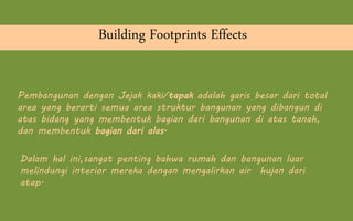 Pembangunan dengan Jejak kaki/tapak adalah garis besar dari total
area yang berarti semua area struktur bangunan yang dibangun di
atas bidang yang membentuk bagian dari bangunan di atas tanah,
dan membentuk bagian dari alas.
Building Footprints Effects
Dalam hal ini,sangat penting bahwa rumah dan bangunan luar
melindungi interior mereka dengan mengalirkan air hujan dari
atap.
 