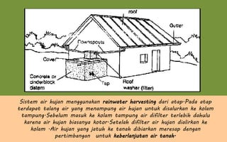 Sistem air hujan menggunakan rainwater harvesting dari atap.Pada atap
terdapat talang air yang menampung air hujan untuk disalurkan ke kolam
tampung.Sebelum masuk ke kolam tampung air difilter terlebih dahulu
karena air hujan biasanya kotor.Setelah difilter air hujan dialirkan ke
kolam .Air hujan yang jatuh ke tanah dibiarkan meresap dengan
pertimbangan untuk keberlanjutan air tanah.
 