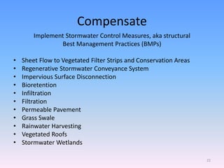 Compensate
Implement Stormwater Control Measures, aka structural
Best Management Practices (BMPs)
• Sheet Flow to Vegetated Filter Strips and Conservation Areas
• Regenerative Stormwater Conveyance System
• Impervious Surface Disconnection
• Bioretention
• Infiltration
• Filtration
• Permeable Pavement
• Grass Swale
• Rainwater Harvesting
• Vegetated Roofs
• Stormwater Wetlands
22
 